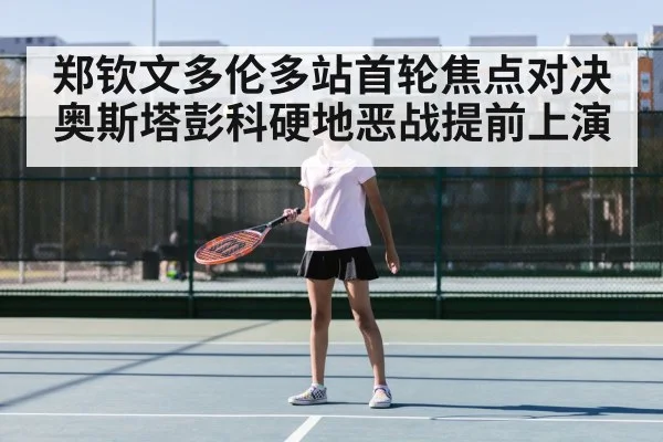 郑钦文多伦多站首轮焦点对决奥斯塔彭科硬地恶战提前上演