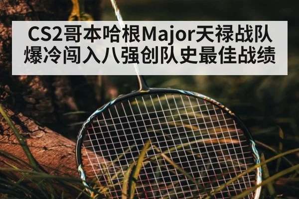CS2哥本哈根Major天禄战队爆冷闯入八强创队史最佳战绩